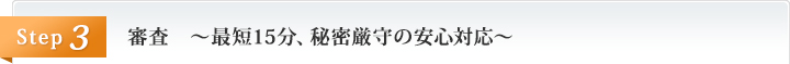 審査　～最短15分、秘密厳守の安心対応～