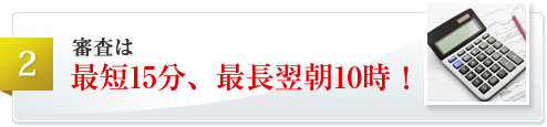 審査は最短15分、最長翌朝10時！