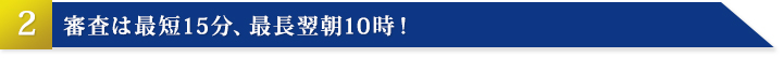 その2：審査は最短15分、最長翌朝10時！