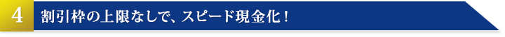 その4：割引枠の上限なしで、スピード現金化！