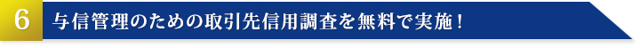 その6：与信管理のための取引先信用調査を無料で実施！